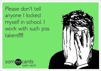 Please don't tell
anyone I locked
myself in school. I
work with such piss
takers!!!!!