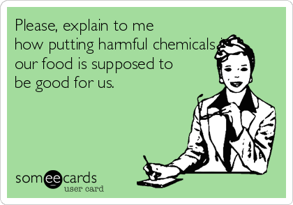 Please, explain to me
how putting harmful chemicals in
our food is supposed to
be good for us. 