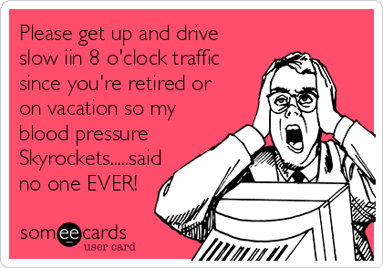 Please get up and drive
slow iin 8 o'clock traffic
since you're retired or
on vacation so my
blood pressure
Skyrockets.....said
no one EVER!