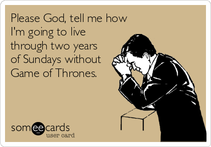 Please God, tell me how
I'm going to live
through two years
of Sundays without
Game of Thrones.