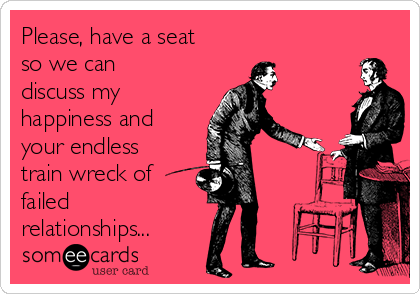 Please, have a seat
so we can
discuss my
happiness and
your endless
train wreck of
failed
relationships...