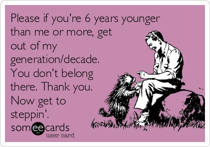 Please if you're 6 years younger
than me or more, get
out of my
generation/decade.
You don't belong
there. Thank you.
Now get to
steppin'. 