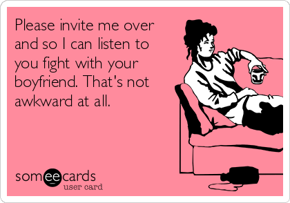 Please invite me over
and so I can listen to
you fight with your
boyfriend. That's not
awkward at all.
