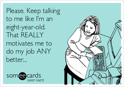 Please. Keep talking
to me like I’m an
eight-year-old.
That REALLY
motivates me to
do my job ANY
better...