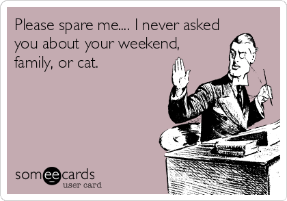 Please spare me.... I never asked
you about your weekend,
family, or cat.