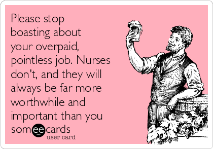 Please stop
boasting about
your overpaid,
pointless job. Nurses
don't, and they will
always be far more
worthwhile and
important than you