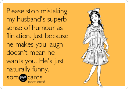 Please stop mistaking
my husband's superb
sense of humour as
flirtation. Just because
he makes you laugh
doesn't mean he
wants you. He's just 
naturally funny.