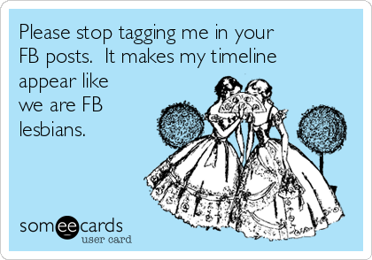 Please stop tagging me in your
FB posts.  It makes my timeline
appear like
we are FB
lesbians.