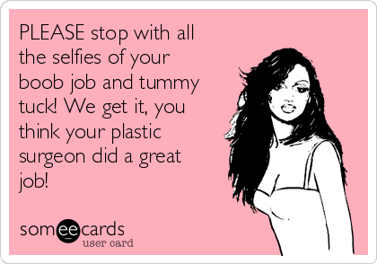 PLEASE stop with all
the selfies of your
boob job and tummy
tuck! We get it, you
think your plastic
surgeon did a great
job!