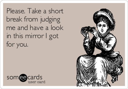 Please. Take a short
break from judging
me and have a look
in this mirror I got
for you.