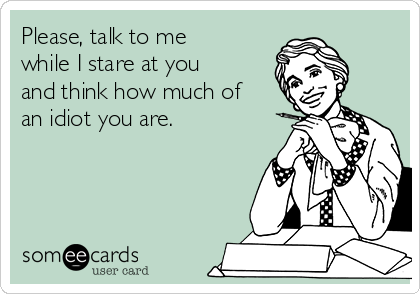 Please, talk to me
while I stare at you
and think how much of
an idiot you are.