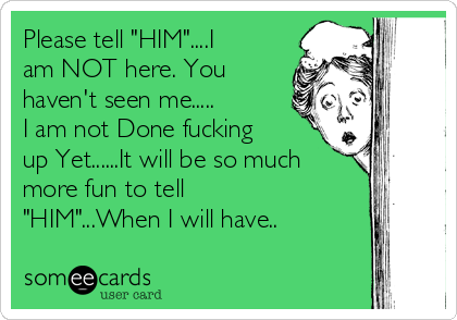 Please tell "HIM"....I
am NOT here. You
haven't seen me.....
I am not Done fucking
up Yet......It will be so much
more fun to tell
"HIM"...When I will have..