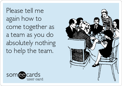 Please tell me
again how to
come together as
a team as you do
absolutely nothing
to help the team.