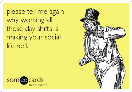 please tell me again
why working all
those day shifts is
making your social
life hell.