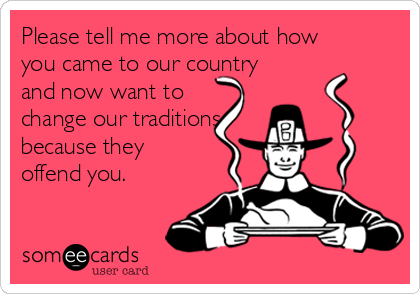 Please tell me more about how
you came to our country
and now want to
change our traditions
because they
offend you.