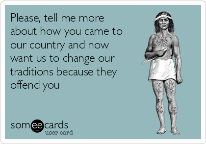 Please, tell me more
about how you came to
our country and now
want us to change our
traditions because they
offend you
