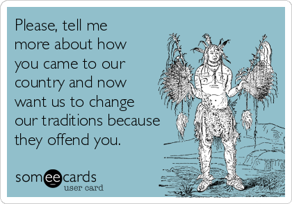 Please, tell me
more about how
you came to our
country and now
want us to change 
our traditions because
they offend you.