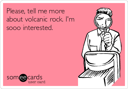 Please, tell me more
about volcanic rock. I'm
sooo interested. 