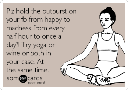 Plz hold the outburst on
your fb from happy to
madness from every
half hour to once a
day?! Try yoga or
wine or both in
your case. At
the same time. 