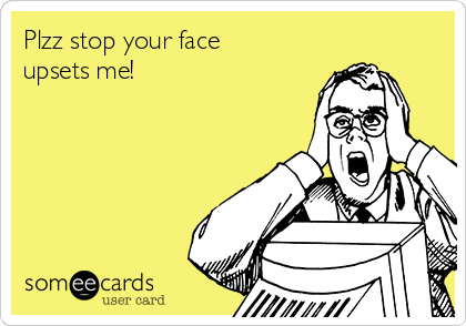 Plzz stop your face
upsets me!
