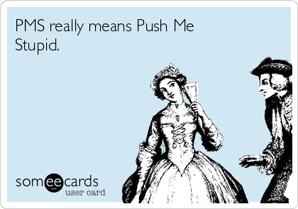 PMS really means Push Me
Stupid.