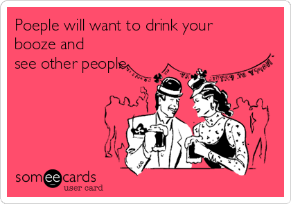 Poeple will want to drink your
booze and
see other people.