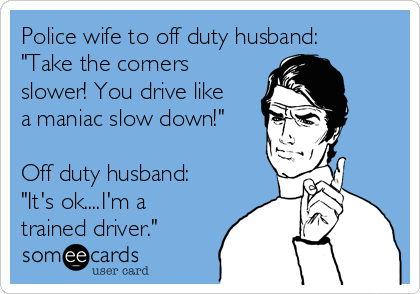 Police wife to off duty husband:
"Take the corners
slower! You drive like
a maniac slow down!"

Off duty husband:
"It's ok....I'm a
trained driver."