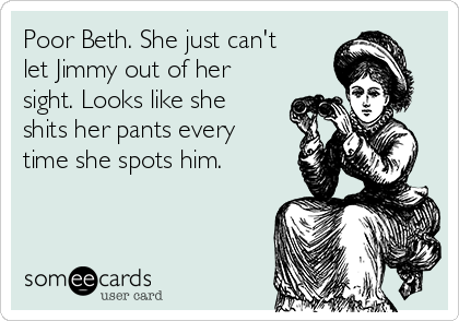 Poor Beth. She just can't
let Jimmy out of her
sight. Looks like she
shits her pants every
time she spots him.