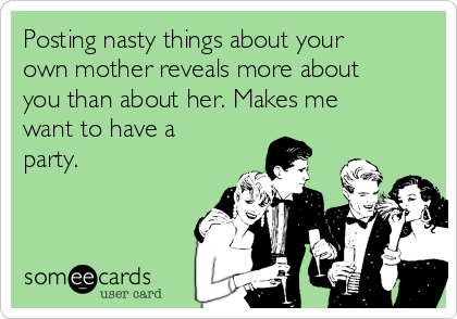 Posting nasty things about your
own mother reveals more about
you than about her. Makes me
want to have a
party.