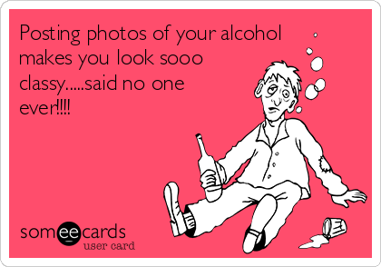 Posting photos of your alcohol
makes you look sooo
classy.....said no one
ever!!!!