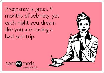Pregnancy is great. 9
months of sobriety, yet
each night you dream
like you are having a
bad acid trip.