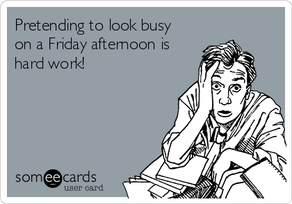 Pretending to look busy
on a Friday afternoon is
hard work!