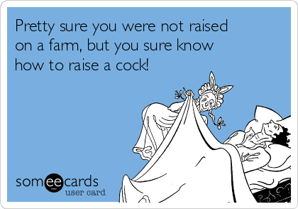 Pretty sure you were not raised
on a farm, but you sure know
how to raise a cock!