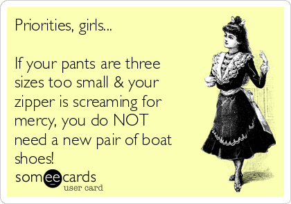 Priorities, girls...

If your pants are three
sizes too small & your
zipper is screaming for
mercy, you do NOT
need a new pair of boat
shoes!