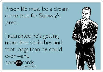 Prison life must be a dream
come true for Subway's
Jared. 

I guarantee he's getting
more free six-inches and
foot-longs than he could
ever want. 