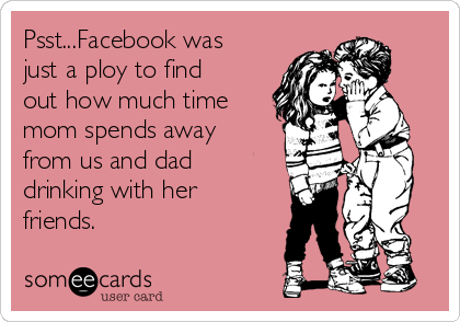 Psst...Facebook was
just a ploy to find
out how much time
mom spends away
from us and dad
drinking with her
friends.