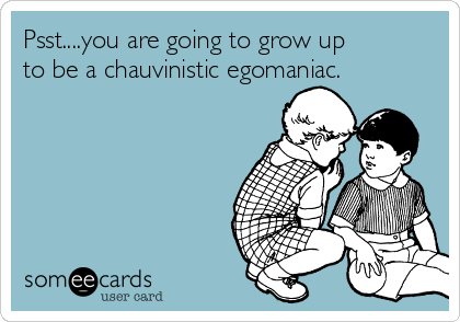 Psst....you are going to grow up
to be a chauvinistic egomaniac.
