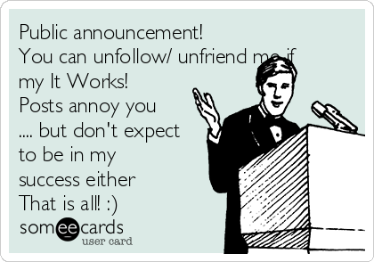 Public announcement!
You can unfollow/ unfriend me if
my It Works!
Posts annoy you
.... but don't expect
to be in my
success either 
That is all! :) 