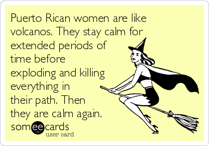 Puerto Rican women are like
volcanos. They stay calm for
extended periods of
time before
exploding and killing
everything in
their path. Then
they are calm again.