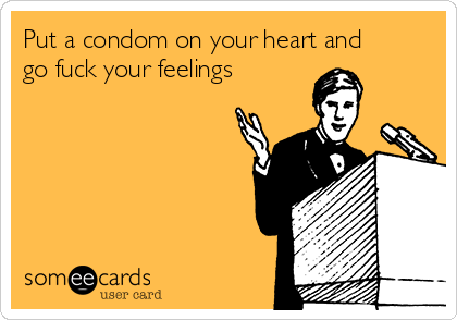 Put a condom on your heart and
go fuck your feelings