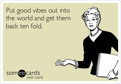 Put good vibes out into
the world and get them
back ten fold.
