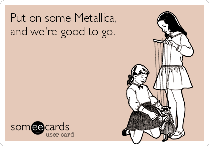 Put on some Metallica, 
and we're good to go.       