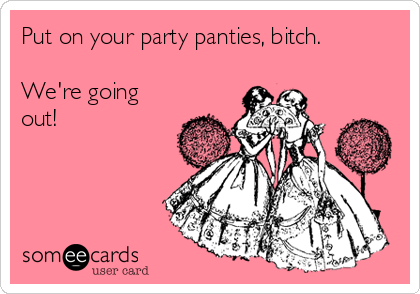 Put on your party panties, bitch. We're going out!