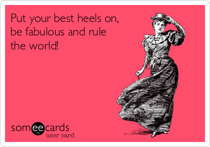 Put your best heels on,
be fabulous and rule
the world!