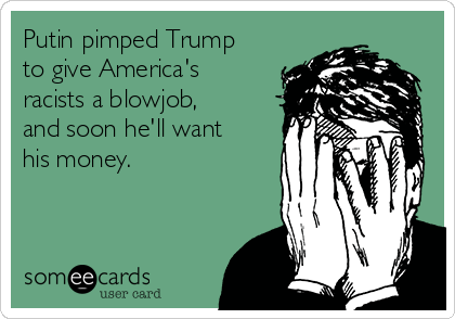 Putin pimped Trump
to give America's
racists a blowjob,
and soon he'll want
his money. 