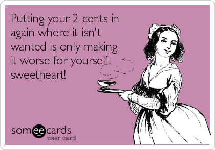 Putting your 2 cents in
again where it isn't
wanted is only making
it worse for yourself 
sweetheart! 