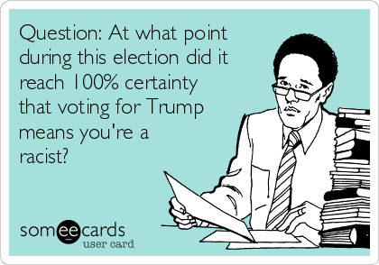 Question: At what point
during this election did it
reach 100% certainty 
that voting for Trump
means you're a
racist?