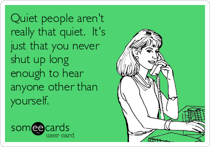 Quiet people aren't
really that quiet.  It's
just that you never
shut up long
enough to hear
anyone other than
yourself.