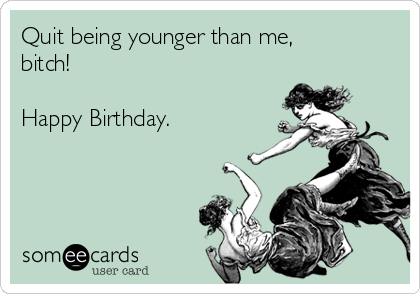 Quit being younger than me,
bitch!

Happy Birthday.