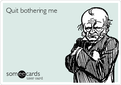 Quit bothering me        